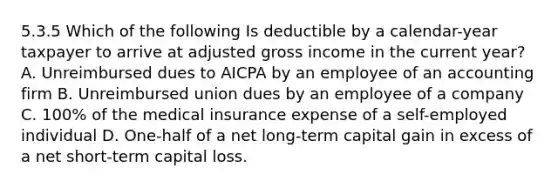 5.3.5 Which of the following Is deductible by a calendar-year taxpayer to arrive at adjusted gross income in the current year? A. Unreimbursed dues to AICPA by an employee of an accounting firm B. Unreimbursed union dues by an employee of a company C. 100% of the medical insurance expense of a self-employed individual D. One-half of a net long-term capital gain in excess of a net short-term capital loss.