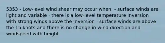 5353 - Low-level wind shear may occur when: - surface winds are light and variable - there is a low-level temperature inversion with strong winds above the inversion - surface winds are above the 15 knots and there is no change in wind direction and windspeed with height