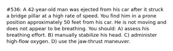 #536: A 42-year-old man was ejected from his car after it struck a bridge pillar at a high rate of speed. You find him in a prone position approximately 50 feet from his car. He is not moving and does not appear to be breathing. You should: A) assess his breathing effort. B) manually stabilize his head. C) administer high-flow oxygen. D) use the jaw-thrust maneuver.