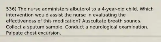 536) The nurse administers albuterol to a 4-year-old child. Which intervention would assist the nurse in evaluating the effectiveness of this medication? Auscultate breath sounds. Collect a sputum sample. Conduct a neurological examination. Palpate chest excursion.