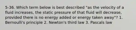 5-36. Which term below is best described "as the velocity of a fluid increases, the static pressure of that fluid will decrease, provided there is no energy added or energy taken away"? 1. Bernoulli's principle 2. Newton's third law 3. Pascals law