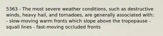 5363 - The most severe weather conditions, such as destructive winds, heavy hail, and tornadoes, are generally associated with: - slow-moving warm fronts which slope above the tropopause - squall lines - fast-moving occluded fronts