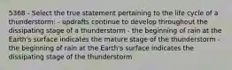 5368 - Select the true statement pertaining to the life cycle of a thunderstorm: - updrafts continue to develop throughout the dissipating stage of a thunderstorm - the beginning of rain at the Earth's surface indicates the mature stage of the thunderstorm -the beginning of rain at the Earth's surface indicates the dissipating stage of the thunderstorm