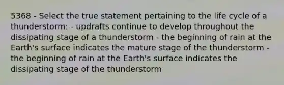 5368 - Select the true statement pertaining to the life cycle of a thunderstorm: - updrafts continue to develop throughout the dissipating stage of a thunderstorm - the beginning of rain at the Earth's surface indicates the mature stage of the thunderstorm -the beginning of rain at the Earth's surface indicates the dissipating stage of the thunderstorm