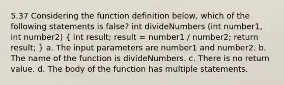 5.37 Considering the function definition below, which of the following statements is false? int divideNumbers (int number1, int number2) ( int result; result = number1 / number2; return result; ) a. The input parameters are number1 and number2. b. The name of the function is divideNumbers. c. There is no return value. d. The body of the function has multiple statements.