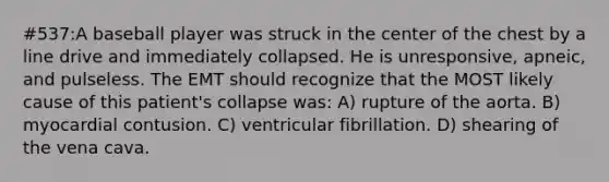 #537:A baseball player was struck in the center of the chest by a line drive and immediately collapsed. He is unresponsive, apneic, and pulseless. The EMT should recognize that the MOST likely cause of this patient's collapse was: A) rupture of the aorta. B) myocardial contusion. C) ventricular fibrillation. D) shearing of the vena cava.