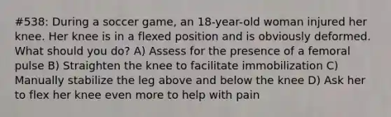 #538: During a soccer game, an 18-year-old woman injured her knee. Her knee is in a flexed position and is obviously deformed. What should you do? A) Assess for the presence of a femoral pulse B) Straighten the knee to facilitate immobilization C) Manually stabilize the leg above and below the knee D) Ask her to flex her knee even more to help with pain