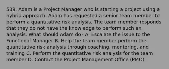 539. Adam is a Project Manager who is starting a project using a hybrid approach. Adam has requested a senior team member to perform a quantitative risk analysis. The team member responds that they do not have the knowledge to perform such an analysis. What should Adam do? A. Escalate the issue to the Functional Manager B. Help the team member perform the quantitative risk analysis through coaching, mentoring, and training C. Perform the quantitative risk analysis for the team member D. Contact the Project Management Office (PMO)