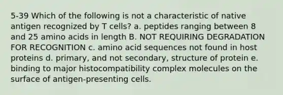 5-39 Which of the following is not a characteristic of native antigen recognized by T cells? a. peptides ranging between 8 and 25 amino acids in length B. NOT REQUIRING DEGRADATION FOR RECOGNITION c. amino acid sequences not found in host proteins d. primary, and not secondary, structure of protein e. binding to major histocompatibility complex molecules on the surface of antigen-presenting cells.