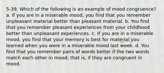 5-39. Which of the following is an example of mood congruence? a. If you are in a miserable mood, you find that you remember unpleasant material better than pleasant material. b. You find that you remember pleasant experiences from your childhood better than unpleasant experiences. c. If you are in a miserable mood, you find that your memory is best for material you learned when you were in a miserable mood last week. d. You find that you remember pairs of words better if the two words match each other in mood; that is, if they are congruent in mood.