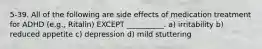 5-39. All of the following are side effects of medication treatment for ADHD (e.g., Ritalin) EXCEPT __________. a) irritability b) reduced appetite c) depression d) mild stuttering