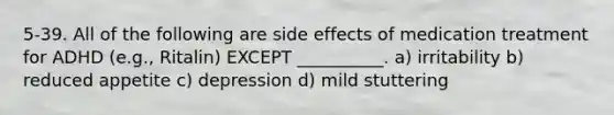 5-39. All of the following are side effects of medication treatment for ADHD (e.g., Ritalin) EXCEPT __________. a) irritability b) reduced appetite c) depression d) mild stuttering