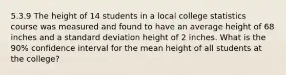 5.3.9 The height of 14 students in a local college statistics course was measured and found to have an average height of 68 inches and a standard deviation height of 2 inches. What is the 90% confidence interval for the mean height of all students at the college?