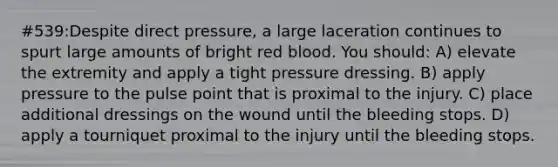 #539:Despite direct pressure, a large laceration continues to spurt large amounts of bright red blood. You should: A) elevate the extremity and apply a tight pressure dressing. B) apply pressure to the pulse point that is proximal to the injury. C) place additional dressings on the wound until the bleeding stops. D) apply a tourniquet proximal to the injury until the bleeding stops.