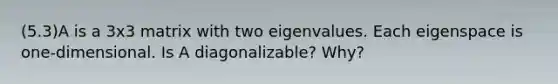 (5.3)A is a 3x3 matrix with two eigenvalues. Each eigenspace is​ one-dimensional. Is A​ diagonalizable? Why?