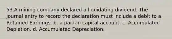 53.A mining company declared a liquidating dividend. The journal entry to record the declaration must include a debit to a. Retained Earnings. b. a paid-in capital account. c. Accumulated Depletion. d. Accumulated Depreciation.