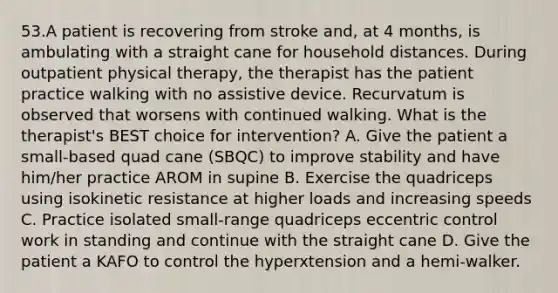 53.A patient is recovering from stroke and, at 4 months, is ambulating with a straight cane for household distances. During outpatient physical therapy, the therapist has the patient practice walking with no assistive device. Recurvatum is observed that worsens with continued walking. What is the therapist's BEST choice for intervention? A. Give the patient a small-based quad cane (SBQC) to improve stability and have him/her practice AROM in supine B. Exercise the quadriceps using isokinetic resistance at higher loads and increasing speeds C. Practice isolated small-range quadriceps eccentric control work in standing and continue with the straight cane D. Give the patient a KAFO to control the hyperxtension and a hemi-walker.