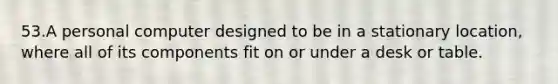 53.A personal computer designed to be in a stationary location, where all of its components fit on or under a desk or table.