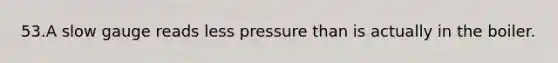 53.A slow gauge reads less pressure than is actually in the boiler.