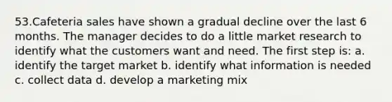 53.Cafeteria sales have shown a gradual decline over the last 6 months. The manager decides to do a little market research to identify what the customers want and need. The first step is: a. identify the target market b. identify what information is needed c. collect data d. develop a marketing mix