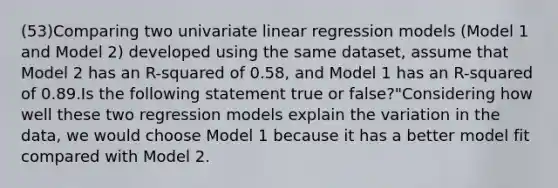 (53)Comparing two univariate linear regression models (Model 1 and Model 2) developed using the same dataset, assume that Model 2 has an R-squared of 0.58, and Model 1 has an R-squared of 0.89.Is the following statement true or false?"Considering how well these two regression models explain the variation in the data, we would choose Model 1 because it has a better model fit compared with Model 2.