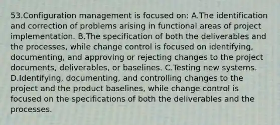 53.Configuration management is focused on: A.The identification and correction of problems arising in functional areas of project implementation. B.The specification of both the deliverables and the processes, while change control is focused on identifying, documenting, and approving or rejecting changes to the project documents, deliverables, or baselines. C.Testing new systems. D.Identifying, documenting, and controlling changes to the project and the product baselines, while change control is focused on the specifications of both the deliverables and the processes.