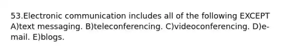 53.Electronic communication includes all of the following EXCEPT A)text messaging. B)teleconferencing. C)videoconferencing. D)e-mail. E)blogs.