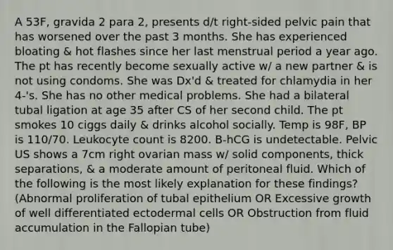 A 53F, gravida 2 para 2, presents d/t right-sided pelvic pain that has worsened over the past 3 months. She has experienced bloating & hot flashes since her last menstrual period a year ago. The pt has recently become sexually active w/ a new partner & is not using condoms. She was Dx'd & treated for chlamydia in her 4-'s. She has no other medical problems. She had a bilateral tubal ligation at age 35 after CS of her second child. The pt smokes 10 ciggs daily & drinks alcohol socially. Temp is 98F, BP is 110/70. Leukocyte count is 8200. B-hCG is undetectable. Pelvic US shows a 7cm right ovarian mass w/ solid components, thick separations, & a moderate amount of peritoneal fluid. Which of the following is the most likely explanation for these findings? (Abnormal proliferation of tubal epithelium OR Excessive growth of well differentiated ectodermal cells OR Obstruction from fluid accumulation in the Fallopian tube)