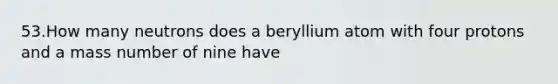 53.How many neutrons does a beryllium atom with four protons and a mass number of nine have