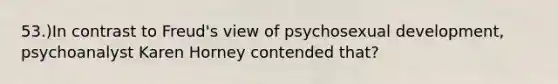 53.)In contrast to Freud's view of psychosexual development, psychoanalyst Karen Horney contended that?