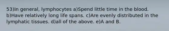 53)In general, lymphocytes a)Spend little time in the blood. b)Have relatively long life spans. c)Are evenly distributed in the lymphatic tissues. d)all of the above. e)A and B.