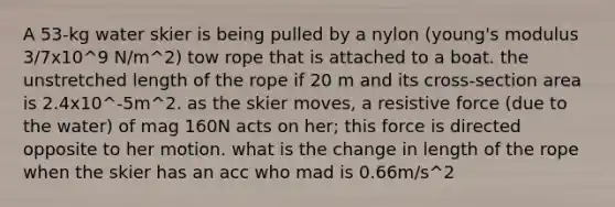 A 53-kg water skier is being pulled by a nylon (young's modulus 3/7x10^9 N/m^2) tow rope that is attached to a boat. the unstretched length of the rope if 20 m and its cross-section area is 2.4x10^-5m^2. as the skier moves, a resistive force (due to the water) of mag 160N acts on her; this force is directed opposite to her motion. what is the change in length of the rope when the skier has an acc who mad is 0.66m/s^2