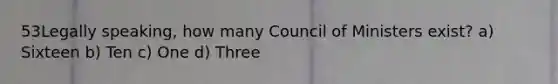 53Legally speaking, how many Council of Ministers exist? a) Sixteen b) Ten c) One d) Three