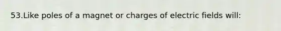 53.Like poles of a magnet or charges of electric fields will: