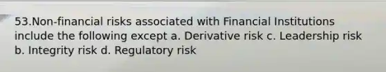 53.Non-financial risks associated with Financial Institutions include the following except a. Derivative risk c. Leadership risk b. Integrity risk d. Regulatory risk