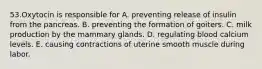 53.Oxytocin is responsible for A. preventing release of insulin from the pancreas. B. preventing the formation of goiters. C. milk production by the mammary glands. D. regulating blood calcium levels. E. causing contractions of uterine smooth muscle during labor.