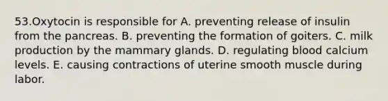 53.Oxytocin is responsible for A. preventing release of insulin from <a href='https://www.questionai.com/knowledge/kITHRba4Cd-the-pancreas' class='anchor-knowledge'>the pancreas</a>. B. preventing the formation of goiters. C. milk production by the mammary glands. D. regulating blood calcium levels. E. causing contractions of uterine smooth muscle during labor.