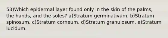 53)Which epidermal layer found only in the skin of the palms, the hands, and the soles? a)Stratum germinativum. b)Stratum spinosum. c)Stratum corneum. d)Stratum granulosum. e)Stratum lucidum.