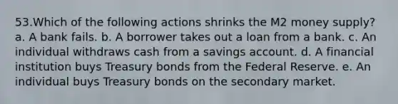 53.Which of the following actions shrinks the M2 money supply? a. A bank fails. b. A borrower takes out a loan from a bank. c. An individual withdraws cash from a savings account. d. A financial institution buys Treasury bonds from the Federal Reserve. e. An individual buys Treasury bonds on the secondary market.