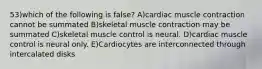 53)which of the following is false? A)cardiac muscle contraction cannot be summated B)skeletal muscle contraction may be summated C)skeletal muscle control is neural. D)cardiac muscle control is neural only. E)Cardiocytes are interconnected through intercalated disks