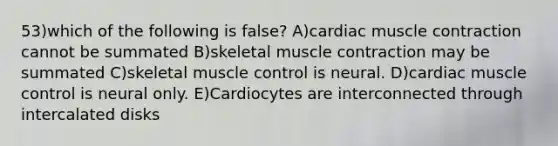 53)which of the following is false? A)cardiac muscle contraction cannot be summated B)skeletal muscle contraction may be summated C)skeletal muscle control is neural. D)cardiac muscle control is neural only. E)Cardiocytes are interconnected through intercalated disks