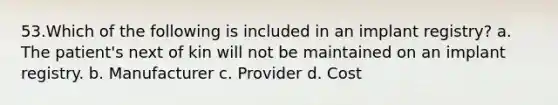 53.Which of the following is included in an implant registry? a. The patient's next of kin will not be maintained on an implant registry. b. Manufacturer c. Provider d. Cost