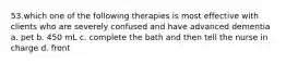 53.which one of the following therapies is most effective with clients who are severely confused and have advanced dementia a. pet b. 450 mL c. complete the bath and then tell the nurse in charge d. front