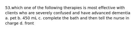 53.which one of the following therapies is most effective with clients who are severely confused and have advanced dementia a. pet b. 450 mL c. complete the bath and then tell the nurse in charge d. front