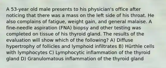 A 53-year old male presents to his physician's office after noticing that there was a mass on the left side of his throat. He also complains of fatigue, weight gain, and general malaise. A fine-needle aspiration (FNA) biopsy and other testing was completed on tissue of his thyroid gland. The results of the evaluation will show which of the following? A) Diffuse hypertrophy of follicles and lymphoid infiltrates B) Hürthle cells with lymphocytes C) Lymphocytic inflammation of the thyroid gland D) Granulomatous inflammation of the thyroid gland