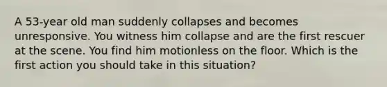 A 53-year old man suddenly collapses and becomes unresponsive. You witness him collapse and are the first rescuer at the scene. You find him motionless on the floor. Which is the first action you should take in this situation?