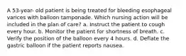 A 53-year- old patient is being treated for bleeding esophageal varices with balloon tamponade. Which nursing action will be included in the plan of care? a. Instruct the patient to cough every hour. b. Monitor the patient for shortness of breath. c. Verify the position of the balloon every 4 hours. d. Deflate the gastric balloon if the patient reports nausea.