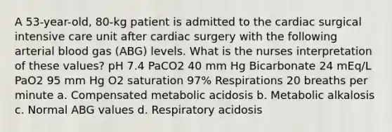 A 53-year-old, 80-kg patient is admitted to the cardiac surgical intensive care unit after cardiac surgery with the following arterial blood gas (ABG) levels. What is the nurses interpretation of these values? pH 7.4 PaCO2 40 mm Hg Bicarbonate 24 mEq/L PaO2 95 mm Hg O2 saturation 97% Respirations 20 breaths per minute a. Compensated metabolic acidosis b. Metabolic alkalosis c. Normal ABG values d. Respiratory acidosis