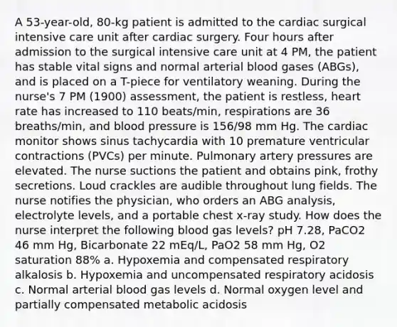 A 53-year-old, 80-kg patient is admitted to the cardiac surgical intensive care unit after cardiac surgery. Four hours after admission to the surgical intensive care unit at 4 PM, the patient has stable vital signs and normal arterial blood gases (ABGs), and is placed on a T-piece for ventilatory weaning. During the nurse's 7 PM (1900) assessment, the patient is restless, heart rate has increased to 110 beats/min, respirations are 36 breaths/min, and blood pressure is 156/98 mm Hg. The cardiac monitor shows sinus tachycardia with 10 premature ventricular contractions (PVCs) per minute. Pulmonary artery pressures are elevated. The nurse suctions the patient and obtains pink, frothy secretions. Loud crackles are audible throughout lung fields. The nurse notifies the physician, who orders an ABG analysis, electrolyte levels, and a portable chest x-ray study. How does the nurse interpret the following blood gas levels? pH 7.28, PaCO2 46 mm Hg, Bicarbonate 22 mEq/L, PaO2 58 mm Hg, O2 saturation 88% a. Hypoxemia and compensated respiratory alkalosis b. Hypoxemia and uncompensated respiratory acidosis c. Normal arterial blood gas levels d. Normal oxygen level and partially compensated metabolic acidosis