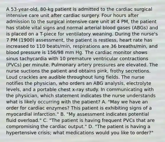 A 53-year-old, 80-kg patient is admitted to the cardiac surgical intensive care unit after cardiac surgery. Four hours after admission to the surgical intensive care unit at 4 PM, the patient has stable vital signs and normal arterial blood gases (ABGs) and is placed on a T-piece for ventilatory weaning. During the nurse's 7 PM (1900) assessment, the patient is restless, heart rate has increased to 110 beats/min, respirations are 36 breaths/min, and blood pressure is 156/98 mm Hg. The cardiac monitor shows sinus tachycardia with 10 premature ventricular contractions (PVCs) per minute. Pulmonary artery pressures are elevated. The nurse suctions the patient and obtains pink, frothy secretions. Loud crackles are audible throughout lung fields. The nurse notifies the physician, who orders an ABG analysis, electrolyte levels, and a portable chest x-ray study. In communicating with the physician, which statement indicates the nurse understands what is likely occurring with the patient? A. "May we have an order for cardiac enzymes? This patient is exhibiting signs of a myocardial infarction." B. "My assessment indicates potential fluid overload." C. "The patient is having frequent PVCs that are compromising the cardiac output." D. "The patient is having a hypertensive crisis; what medications would you like to order?"